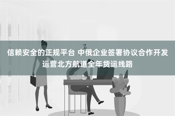 信赖安全的正规平台 中俄企业签署协议合作开发运营北方航道全年货运线路