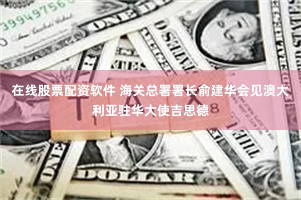 在线股票配资软件 海关总署署长俞建华会见澳大利亚驻华大使吉思德