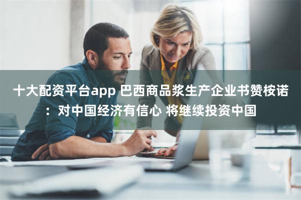 十大配资平台app 巴西商品浆生产企业书赞桉诺：对中国经济有信心 将继续投资中国