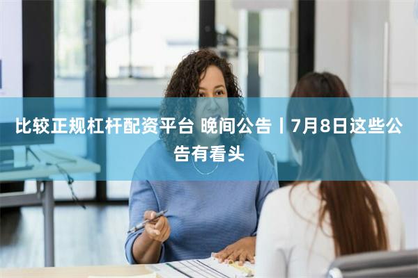 比较正规杠杆配资平台 晚间公告丨7月8日这些公告有看头