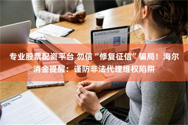 专业股票配资平台 勿信“修复征信”骗局！海尔消金提醒：谨防非法代理维权陷阱