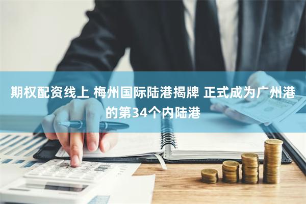 期权配资线上 梅州国际陆港揭牌 正式成为广州港的第34个内陆港