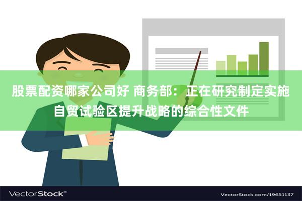 股票配资哪家公司好 商务部：正在研究制定实施自贸试验区提升战略的综合性文件