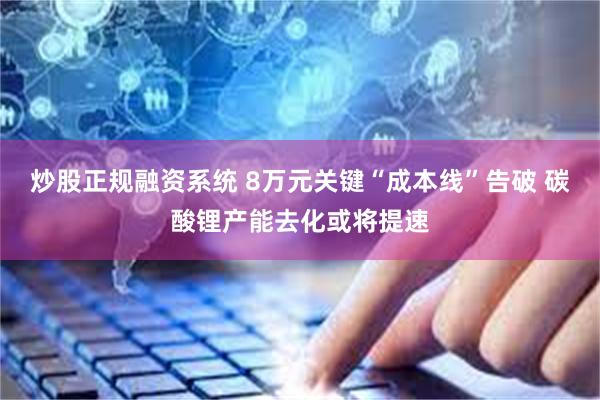 炒股正规融资系统 8万元关键“成本线”告破 碳酸锂产能去化或将提速