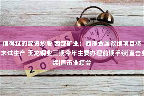 信得过的配资炒股 西部矿业：西豫金属改造项目将于9月末试生产 玉龙铜业三期今年主要办理前期手续|直击业绩会