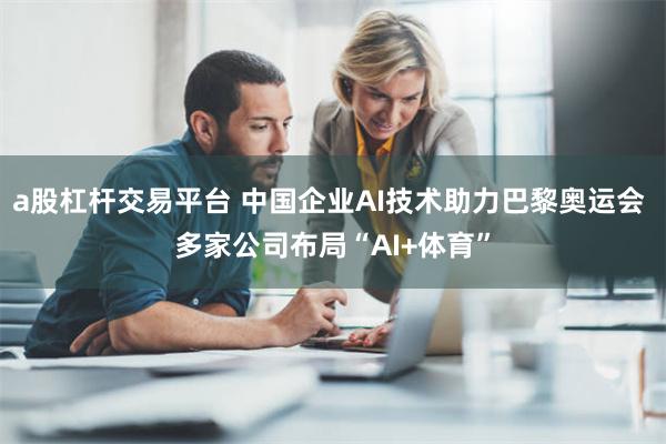 a股杠杆交易平台 中国企业AI技术助力巴黎奥运会 多家公司布局“AI+体育”