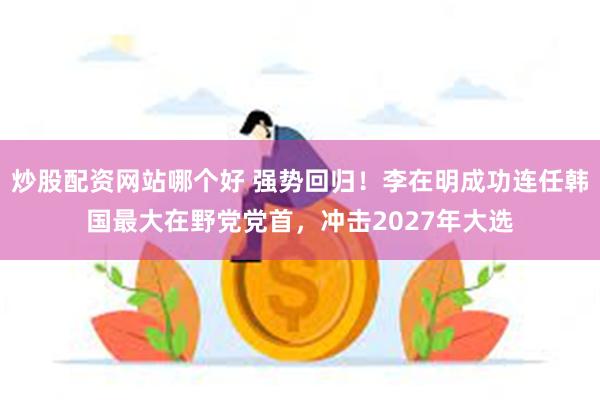 炒股配资网站哪个好 强势回归！李在明成功连任韩国最大在野党党首，冲击2027年大选