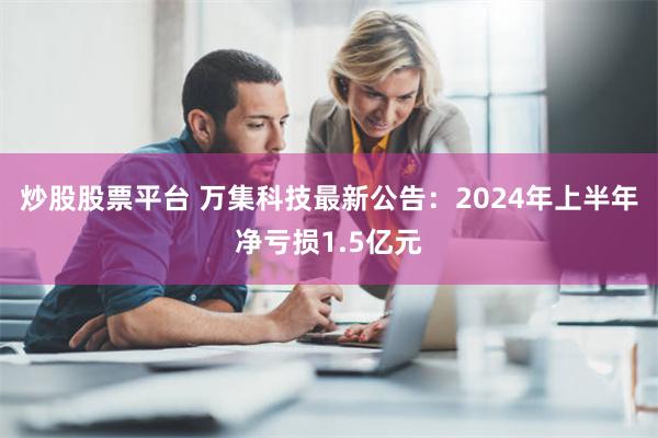 炒股股票平台 万集科技最新公告：2024年上半年净亏损1.5亿元