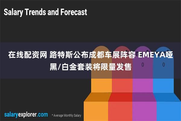 在线配资网 路特斯公布成都车展阵容 EMEYA哑黑/白金套装将限量发售