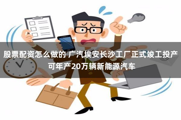 股票配资怎么做的 广汽埃安长沙工厂正式竣工投产 可年产20万辆新能源汽车