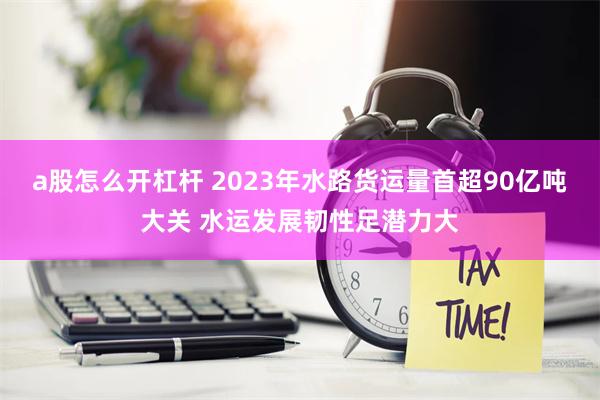 a股怎么开杠杆 2023年水路货运量首超90亿吨大关 水运发展韧性足潜力大