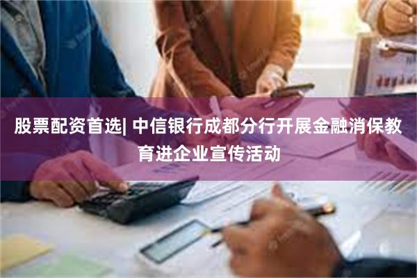 股票配资首选| 中信银行成都分行开展金融消保教育进企业宣传活动