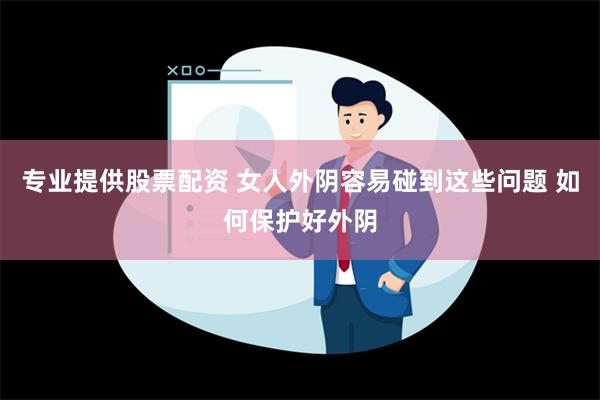 专业提供股票配资 女人外阴容易碰到这些问题 如何保护好外阴