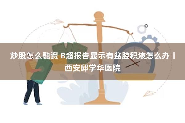 炒股怎么融资 B超报告显示有盆腔积液怎么办丨西安邱学华医院