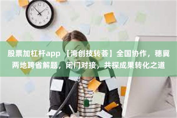 股票加杠杆app 【湾创技转荟】全国协作，穗冀两地跨省解题，闭门对接，共探成果转化之道