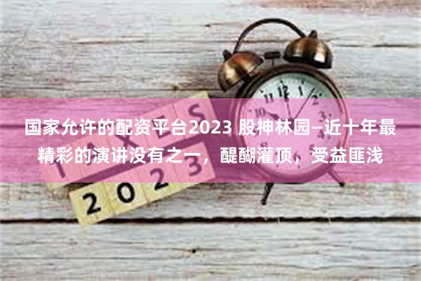 国家允许的配资平台2023 股神林园—近十年最精彩的演讲没有之一，醍醐灌顶，受益匪浅