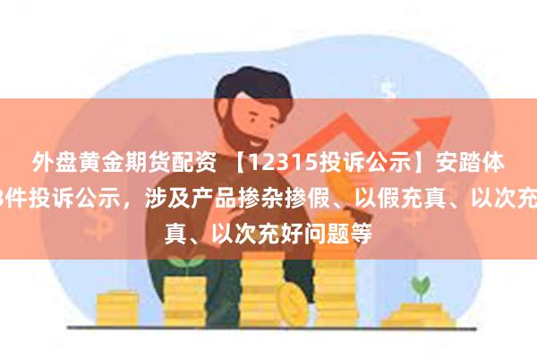 外盘黄金期货配资 【12315投诉公示】安踏体育新增38件投诉公示，涉及产品掺杂掺假、以假充真、以次充好问题等