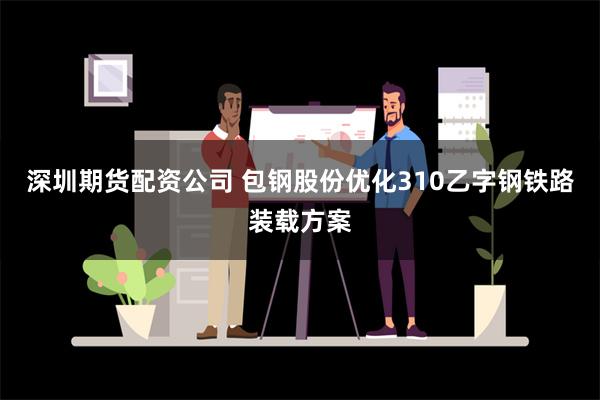 深圳期货配资公司 包钢股份优化310乙字钢铁路装载方案