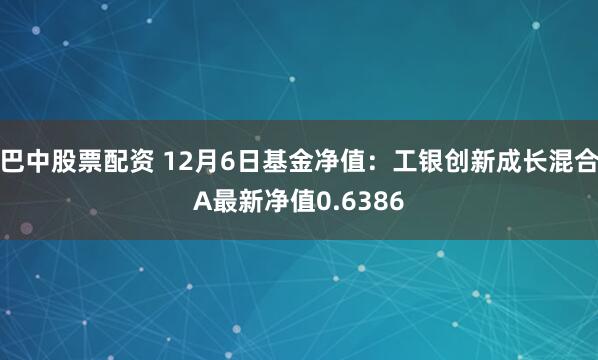 巴中股票配资 12月6日基金净值：工银创新成长混合A最新净值0.6386