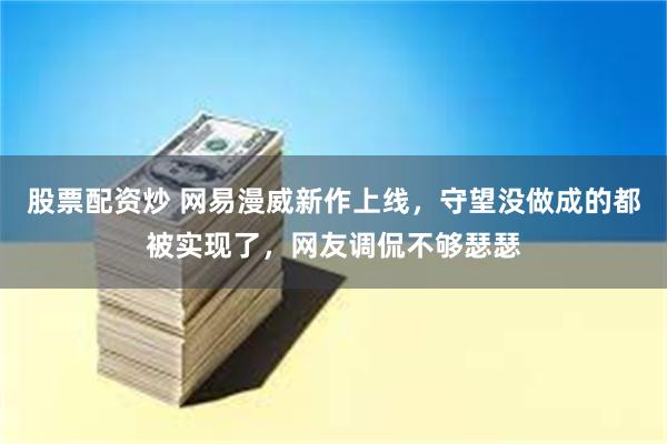 股票配资炒 网易漫威新作上线，守望没做成的都被实现了，网友调侃不够瑟瑟