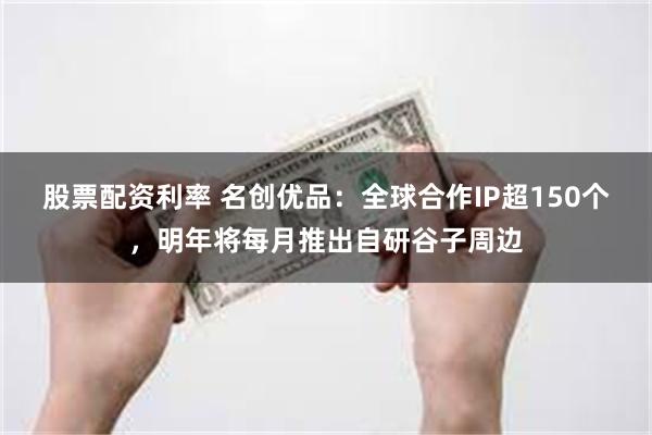 股票配资利率 名创优品：全球合作IP超150个，明年将每月推出自研谷子周边