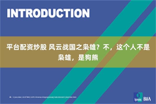 平台配资炒股 风云战国之枭雄？不，这个人不是枭雄，是狗熊