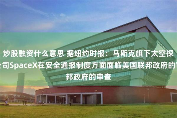 炒股融资什么意思 据纽约时报：马斯克旗下太空探索公司SpaceX在安全通报制度方面面临美国联邦政府的审查