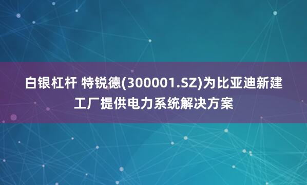 白银杠杆 特锐德(300001.SZ)为比亚迪新建工厂提供电力系统解决方案